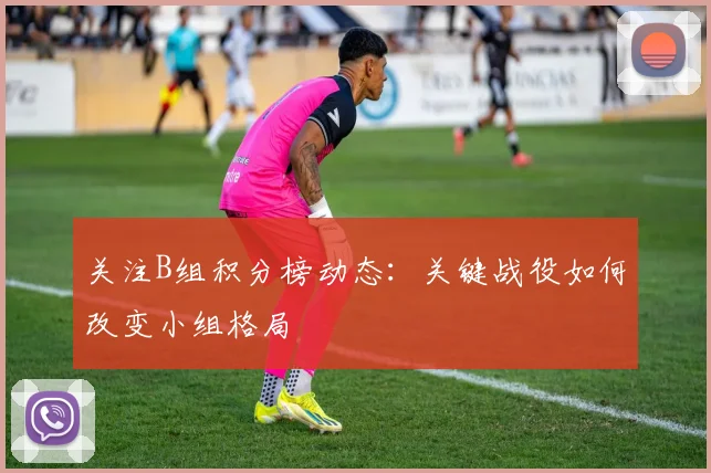 关注B组积分榜动态：关键战役如何改变小组格局