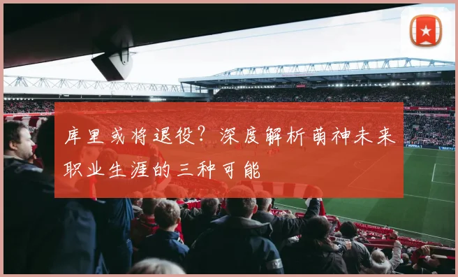 库里或将退役?深度解析萌神未来职业生涯的三种可能
