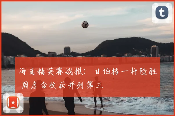 海南精英赛战报:甘伯格一杆险胜 周彦含收获并列第三