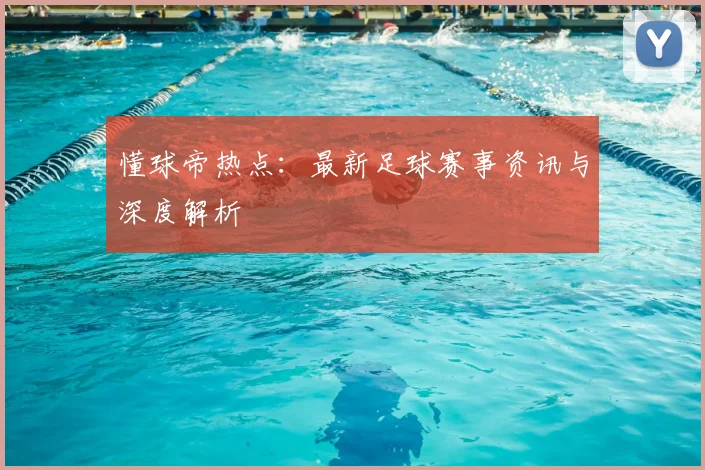 懂球帝热点：最新足球赛事资讯与深度解析