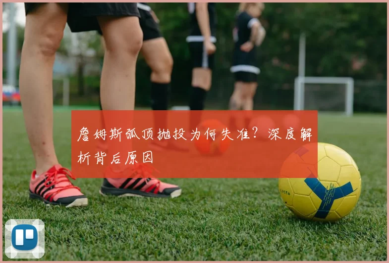 詹姆斯弧顶抛投为何失准？深度解析背后原因