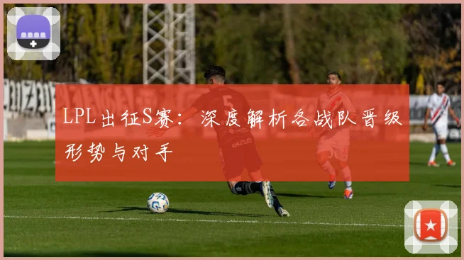 LPL出征S赛：深度解析各战队晋级形势与对手