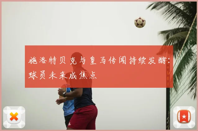 施洛特贝克与皇马传闻持续发酵：球员未来成焦点