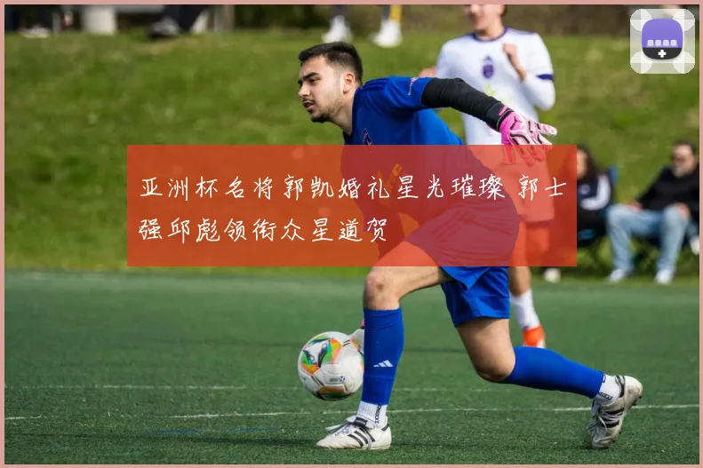 亚洲杯名将郭凯婚礼星光璀璨 郭士强邱彪领衔众星道贺