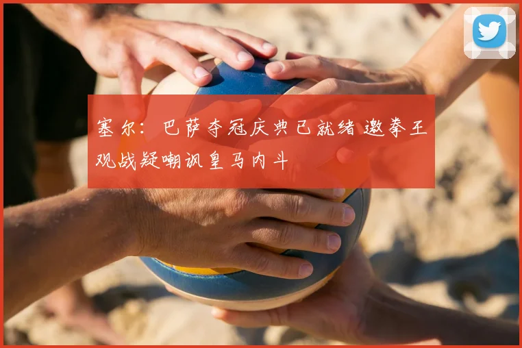 塞尔:巴萨夺冠庆典已就绪 邀拳王观战疑嘲讽皇马内斗