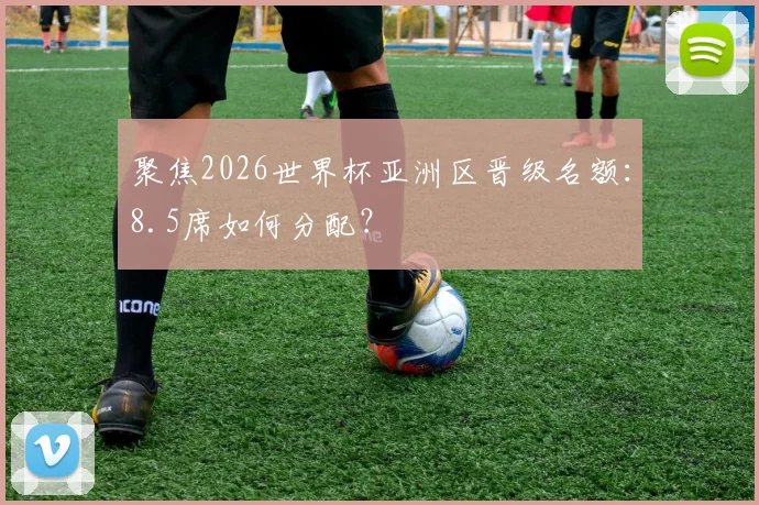 聚焦2026世界杯亚洲区晋级名额：8.5席如何分配？