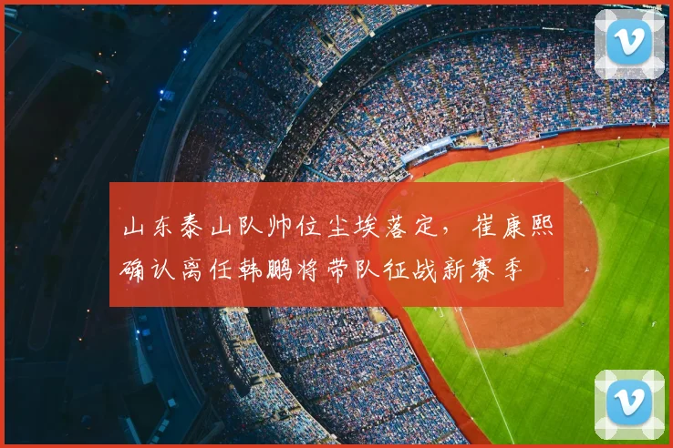山东泰山队帅位尘埃落定,崔康熙确认离任韩鹏将带队征战新赛季