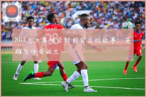 NBA总决赛绝杀时刻背后的故事：英雄与传奇诞生
