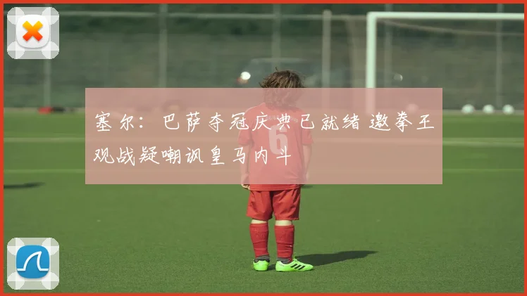 塞尔:巴萨夺冠庆典已就绪 邀拳王观战疑嘲讽皇马内斗
