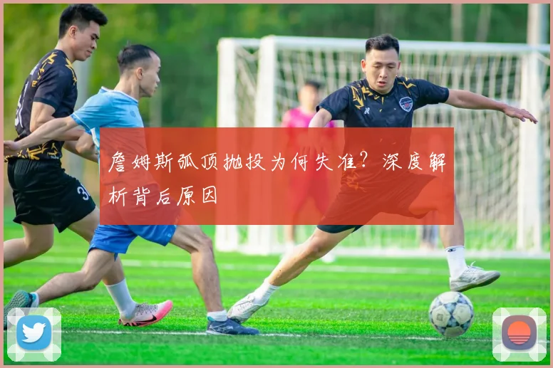 詹姆斯弧顶抛投为何失准？深度解析背后原因