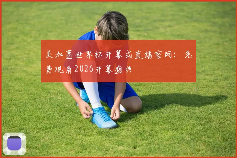 美加墨世界杯开幕式直播官网:免费观看2026开幕盛典