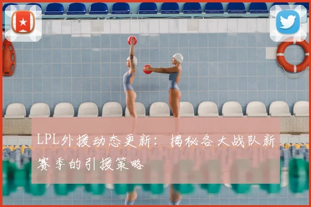 LPL外援动态更新:揭秘各大战队新赛季的引援策略