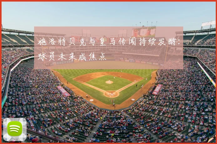 施洛特贝克与皇马传闻持续发酵：球员未来成焦点