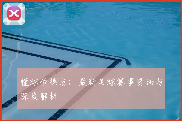 懂球帝热点:最新足球赛事资讯与深度解析