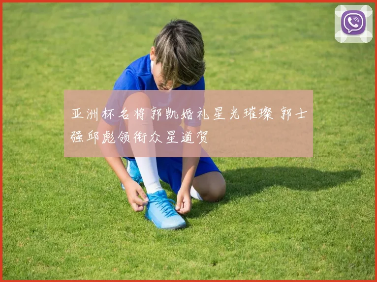 亚洲杯名将郭凯婚礼星光璀璨 郭士强邱彪领衔众星道贺